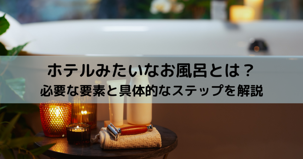 ホテルみたいなお風呂とは？必要な要素と具体的なステップを解説