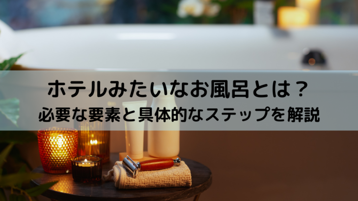 ホテルみたいなお風呂とは？必要な要素と具体的なステップを解説